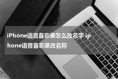 iPhone语言备忘录怎么改名字 iphone语音备忘录改名称