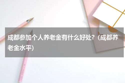 成都参加个人养老金有什么好处?（成都养老金水平）