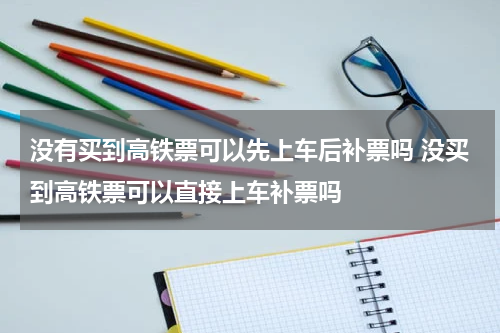 没有买到高铁票可以先上车后补票吗 没买到高铁票可以直接上车补票吗