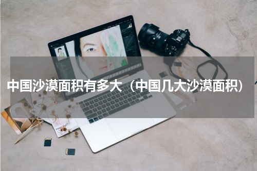 中国沙漠面积有多大（中国几大沙漠面积）