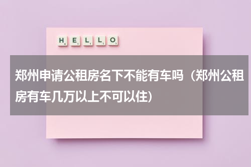 郑州申请公租房名下不能有车吗（郑州公租房有车几万以上不可以住）