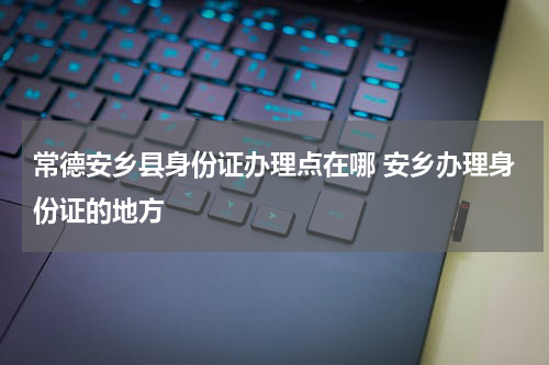 常德安乡县身份证办理点在哪 安乡办理身份证的地方