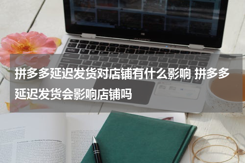 拼多多延迟发货对店铺有什么影响 拼多多延迟发货会影响店铺吗