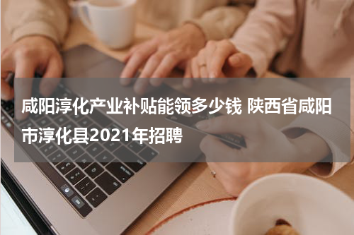 咸阳淳化产业补贴能领多少钱 陕西省咸阳市淳化县2021年招聘