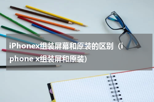 iPhonex组装屏幕和原装的区别（iphone x组装屏和原装）