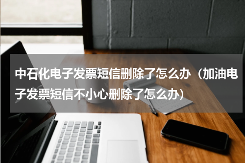 中石化电子发票短信删除了怎么办（加油电子发票短信不小心删除了怎么办）