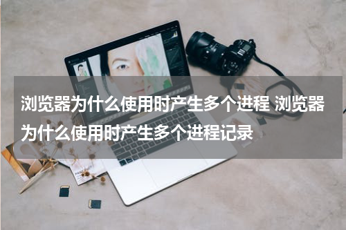 浏览器为什么使用时产生多个进程 浏览器为什么使用时产生多个进程记录