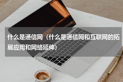 什么是通信网（什么是通信网和互联网的拓展应用和网络延伸）