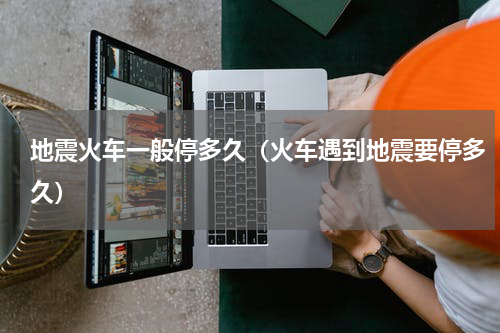 地震火车一般停多久（火车遇到地震要停多久）