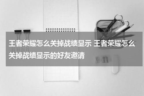 王者荣耀怎么关掉战绩显示 王者荣耀怎么关掉战绩显示的好友邀请