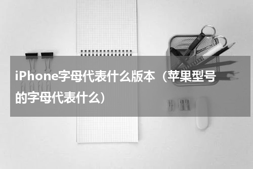 iPhone字母代表什么版本（苹果型号的字母代表什么）