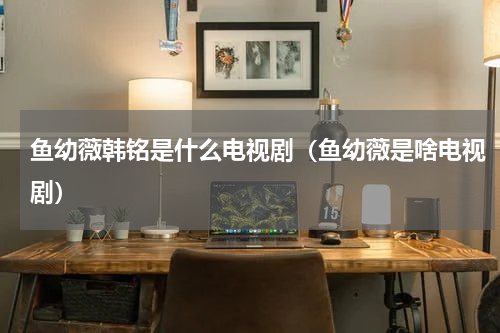 鱼幼薇韩铭是什么电视剧（鱼幼薇是啥电视剧）