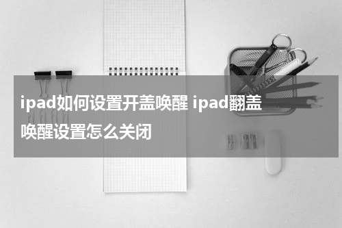 ipad如何设置开盖唤醒 ipad翻盖唤醒设置怎么关闭