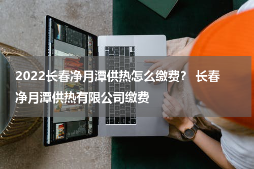 2022长春净月潭供热怎么缴费？ 长春净月潭供热有限公司缴费
