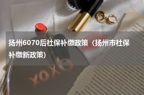 扬州6070后社保补缴政策（扬州市社保补缴新政策）