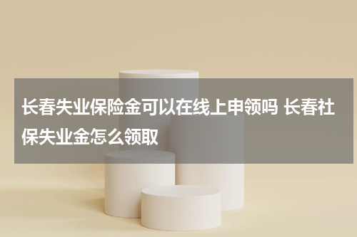 长春失业保险金可以在线上申领吗 长春社保失业金怎么领取
