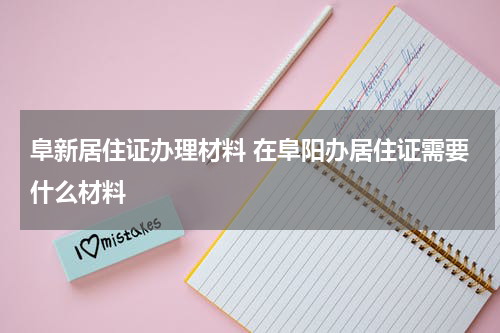 阜新居住证办理材料 在阜阳办居住证需要什么材料