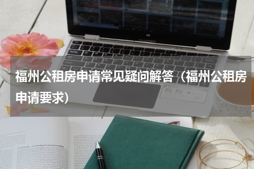 福州公租房申请常见疑问解答（福州公租房申请要求）