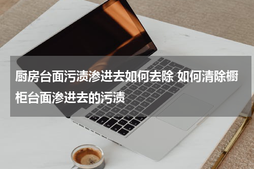 厨房台面污渍渗进去如何去除 如何清除橱柜台面渗进去的污渍