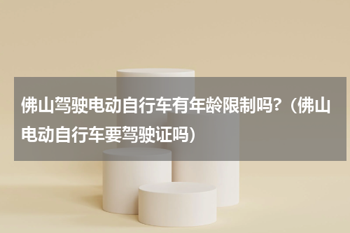 佛山驾驶电动自行车有年龄限制吗?（佛山电动自行车要驾驶证吗）