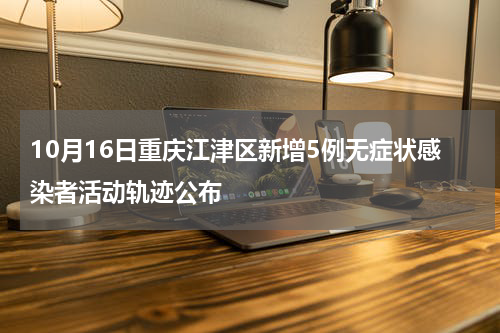 10月16日重庆江津区新增5例无症状感染者活动轨迹公布