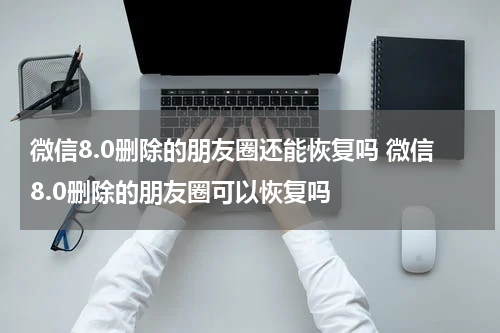 微信8.0删除的朋友圈还能恢复吗 微信8.0删除的朋友圈可以恢复吗