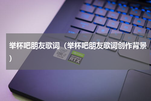 举杯吧朋友歌词（举杯吧朋友歌词创作背景）
