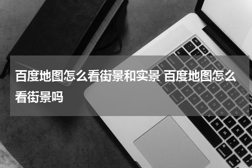 百度地图怎么看街景和实景 百度地图怎么看街景吗