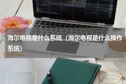 海尔电视是什么系统（海尔电视是什么操作系统）