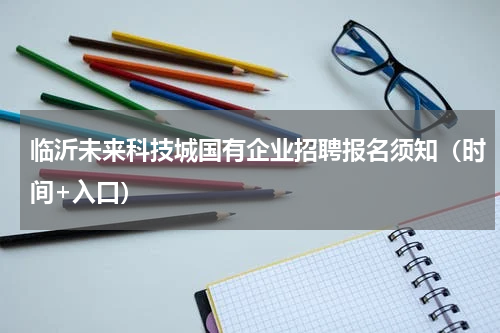 临沂未来科技城国有企业招聘报名须知（时间+入口）