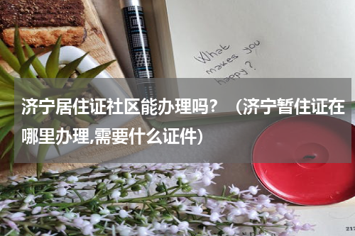 济宁居住证社区能办理吗？（济宁暂住证在哪里办理,需要什么证件）
