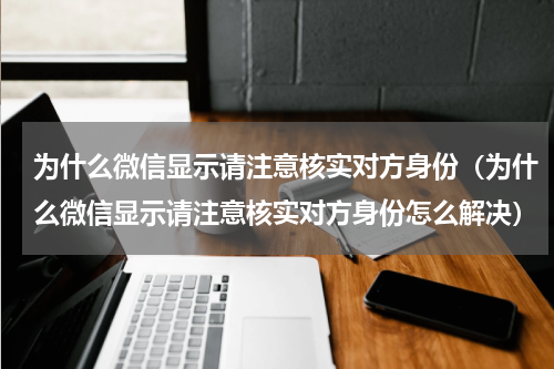 为什么微信显示请注意核实对方身份（为什么微信显示请注意核实对方身份怎么解决）