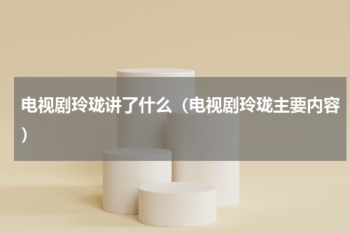 电视剧玲珑讲了什么（电视剧玲珑主要内容）