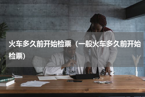 火车多久前开始检票（一般火车多久前开始检票）