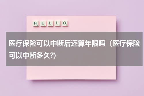 医疗保险可以中断后还算年限吗（医疗保险可以中断多久?）