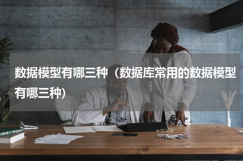 数据模型有哪三种（数据库常用的数据模型有哪三种）