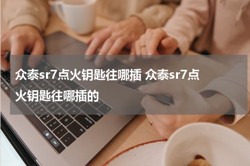 众泰sr7点火钥匙往哪插 众泰sr7点火钥匙往哪插的