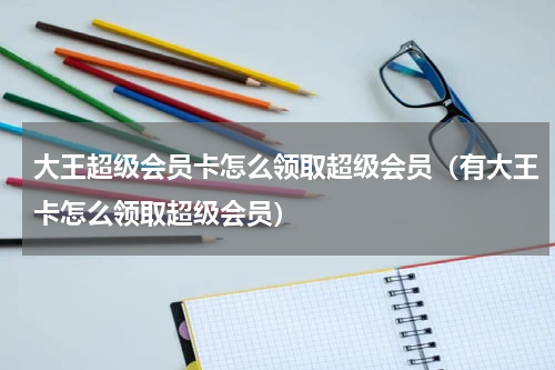 大王超级会员卡怎么领取超级会员（有大王卡怎么领取超级会员）