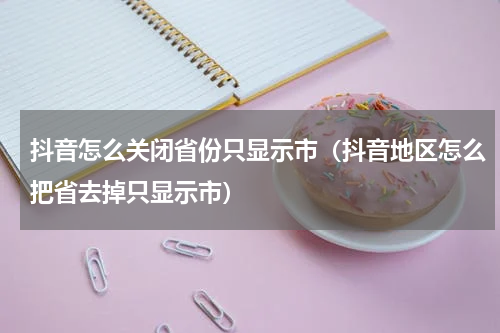 抖音怎么关闭省份只显示市（抖音地区怎么把省去掉只显示市）
