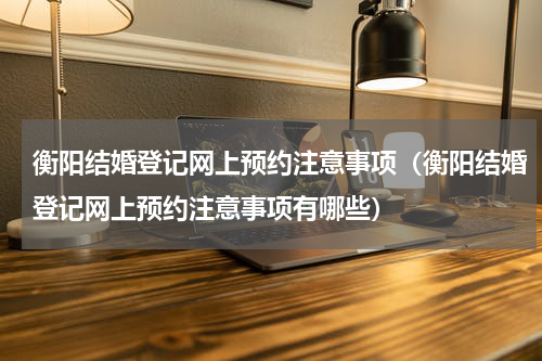 衡阳结婚登记网上预约注意事项（衡阳结婚登记网上预约注意事项有哪些）
