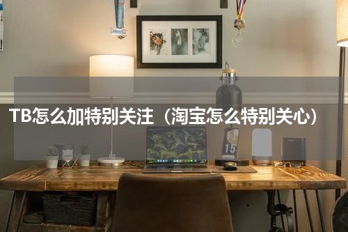 TB怎么加特别关注（淘宝怎么特别关心）
