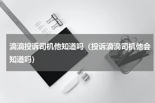 滴滴投诉司机他知道吗（投诉滴滴司机他会知道吗）