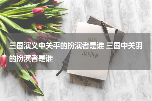 三国演义中关平的扮演者是谁 三国中关羽的扮演者是谁