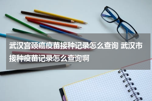 武汉宫颈癌疫苗接种记录怎么查询 武汉市接种疫苗记录怎么查询啊