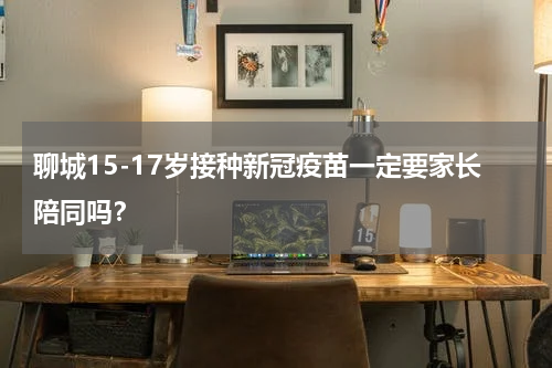 聊城15-17岁接种新冠疫苗一定要家长陪同吗？