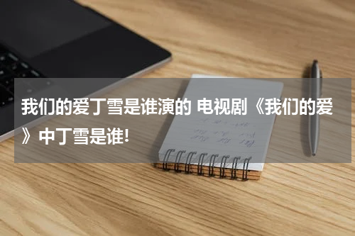 我们的爱丁雪是谁演的 电视剧《我们的爱》中丁雪是谁!
