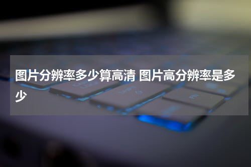 图片分辨率多少算高清 图片高分辨率是多少