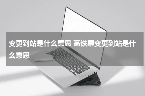 变更到站是什么意思 高铁票变更到站是什么意思