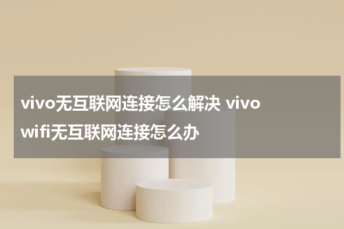vivo无互联网连接怎么解决 vivowifi无互联网连接怎么办