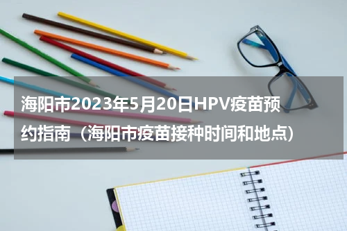 海阳市2023年5月20日HPV疫苗预约指南（海阳市疫苗接种时间和地点）